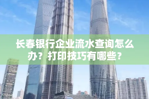 长春银行企业流水查询怎么办?打印技巧有哪些?