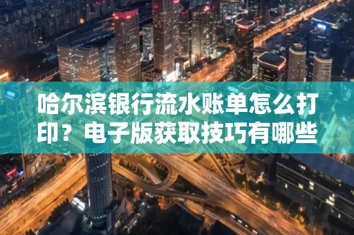 哈尔滨银行流水账单怎么打印？电子版获取技巧有哪些