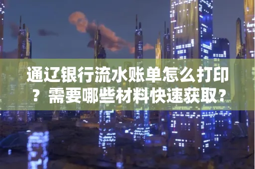 通辽银行流水账单怎么打印?需要哪些材料快速获取?
