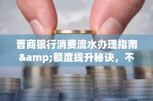 晋商银行消费流水办理指南&额度提升秘诀,不懂这些你可能吃大亏!